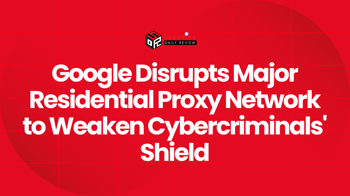 Google Disrupts Major Residential Proxy Network to Weaken Cybercriminals' Shield